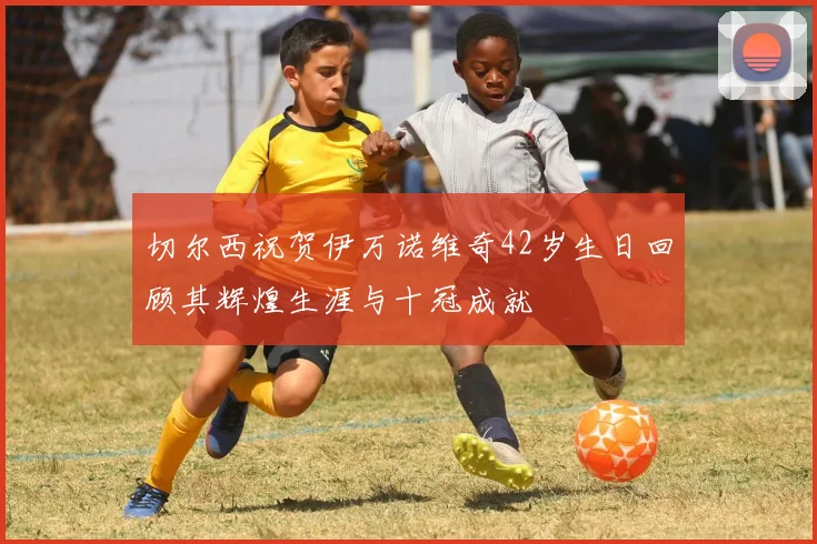 切尔西祝贺伊万诺维奇42岁生日回顾其辉煌生涯与十冠成就