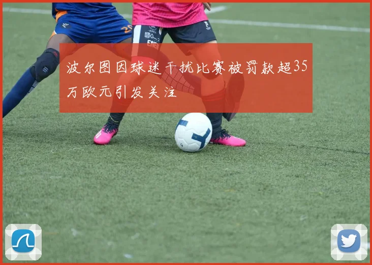 波尔图因球迷干扰比赛被罚款超35万欧元引发关注