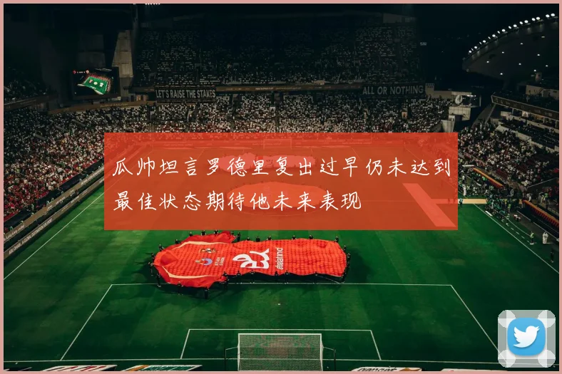 瓜帅坦言罗德里复出过早仍未达到最佳状态期待他未来表现