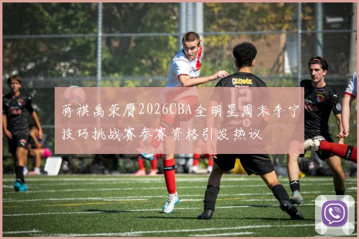蒋祺禹荣膺2026CBA全明星周末李宁技巧挑战赛参赛资格引发热议