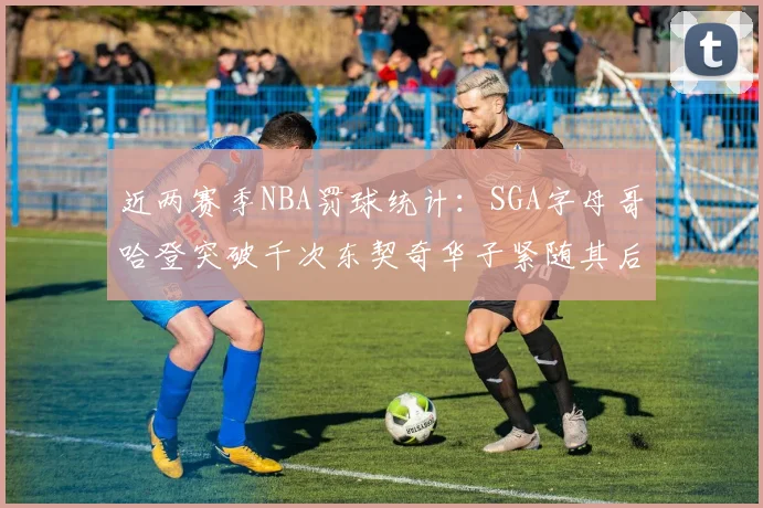 近两赛季NBA罚球统计：SGA字母哥哈登突破千次东契奇华子紧随其后