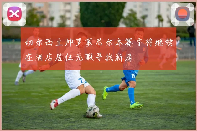 切尔西主帅罗塞尼尔本赛季将继续在酒店居住无暇寻找新房