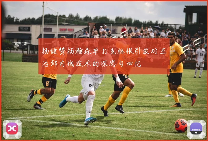 杨健赞杨瀚森单打克林根引发对王治郅内线技术的深思与回忆